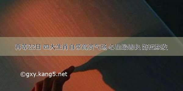 再等22日 四大生肖自带高贵气场 心里最善良 好运焕发