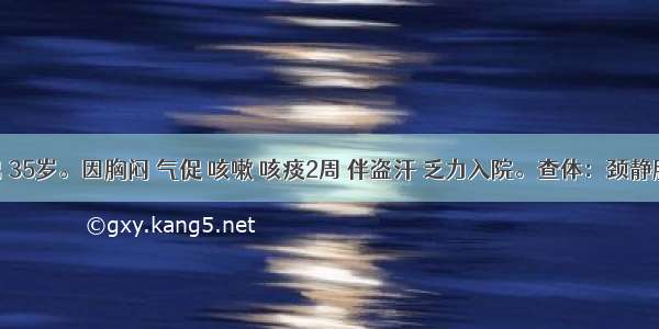 患者男 35岁。因胸闷 气促 咳嗽 咳痰2周 伴盗汗 乏力入院。查体：颈静脉怒张 