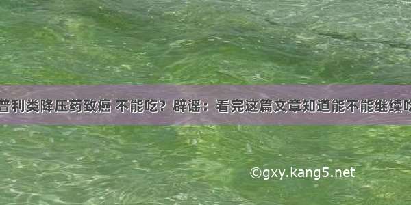 普利类降压药致癌 不能吃？辟谣：看完这篇文章知道能不能继续吃