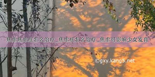 焦虑焦虑症怎么治疗_焦虑症怎么治疗_焦虑可影响少女发育