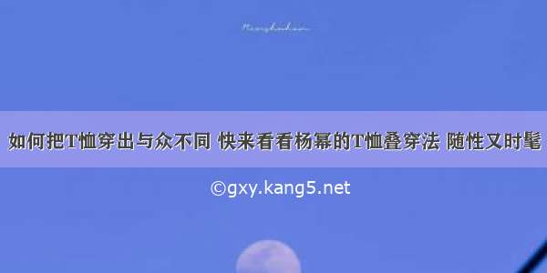 如何把T恤穿出与众不同 快来看看杨幂的T恤叠穿法 随性又时髦