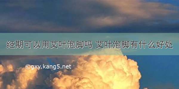 经期可以用艾叶泡脚吗 艾叶泡脚有什么好处