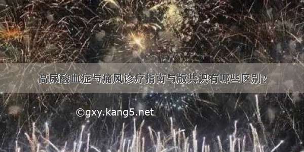 高尿酸血症与痛风诊疗指南与版共识有哪些区别？