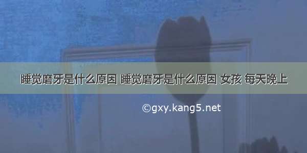 睡觉磨牙是什么原因 睡觉磨牙是什么原因 女孩 每天晚上