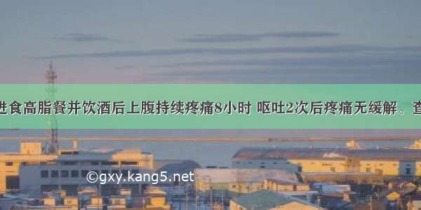 男 45岁。进食高脂餐并饮酒后上腹持续疼痛8小时 呕吐2次后疼痛无缓解。查体：T37.8