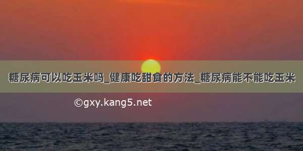 糖尿病可以吃玉米吗_健康吃甜食的方法_糖尿病能不能吃玉米