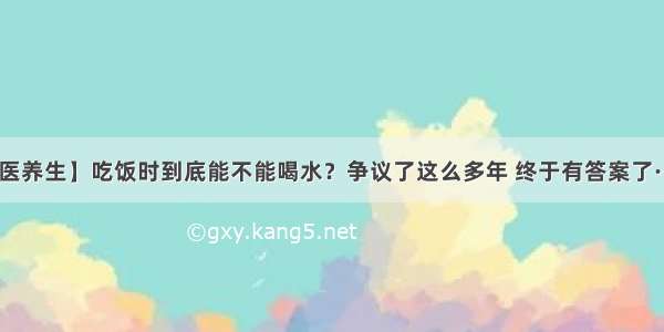 【医养生】吃饭时到底能不能喝水？争议了这么多年 终于有答案了······