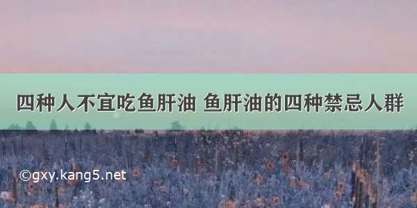 四种人不宜吃鱼肝油 鱼肝油的四种禁忌人群