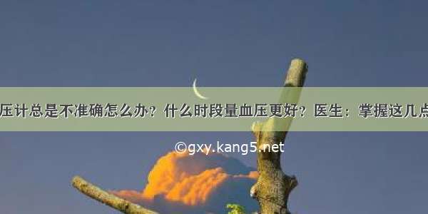 电子血压计总是不准确怎么办？什么时段量血压更好？医生：掌握这几点很重要