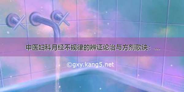 中医妇科月经不规律的辨证论治与方剂歌诀：...