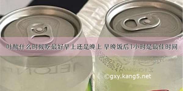 叶酸什么时候吃最好早上还是晚上 早晚饭后1小时是最佳时间