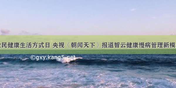 全民健康生活方式日 央视《朝闻天下》报道智云健康慢病管理新模式