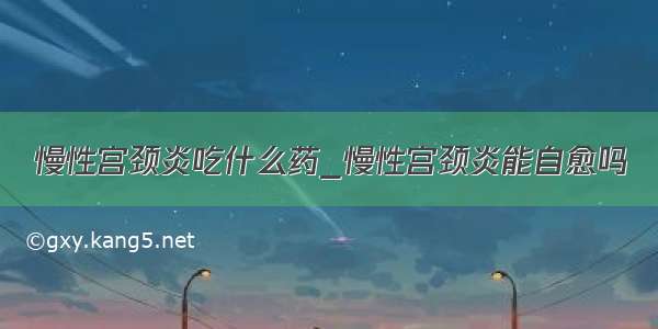 慢性宫颈炎吃什么药_慢性宫颈炎能自愈吗