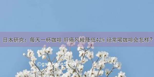 日本研究：每天一杯咖啡 肝癌风险降低42% 经常喝咖啡会怎样？