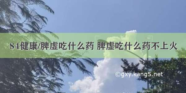 84健康/脾虚吃什么药 脾虚吃什么药不上火