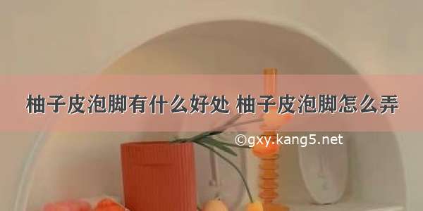 柚子皮泡脚有什么好处 柚子皮泡脚怎么弄