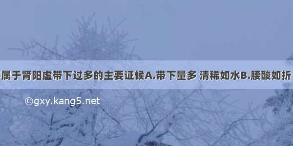 下列哪项不属于肾阳虚带下过多的主要证候A.带下量多 清稀如水B.腰酸如折 畏寒肢冷C.