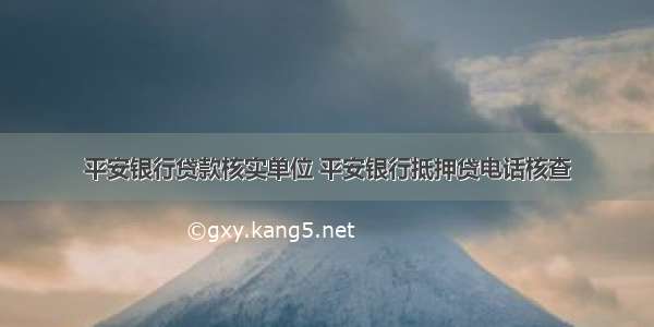 平安银行贷款核实单位 平安银行抵押贷电话核查