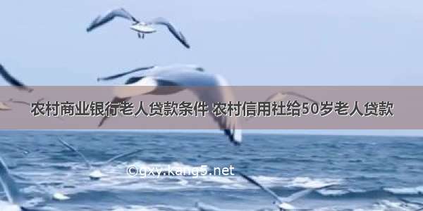 农村商业银行老人贷款条件 农村信用社给50岁老人贷款