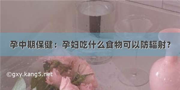 孕中期保健：孕妇吃什么食物可以防辐射？