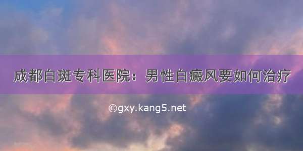 成都白斑专科医院：男性白癜风要如何治疗