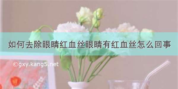 如何去除眼睛红血丝眼睛有红血丝怎么回事