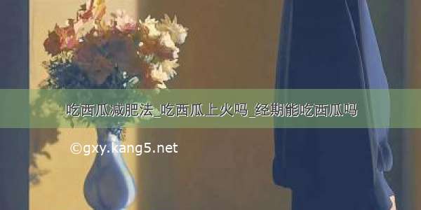 吃西瓜减肥法_吃西瓜上火吗_经期能吃西瓜吗