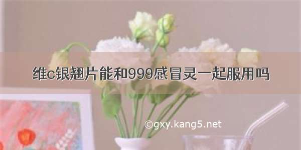 维c银翘片能和999感冒灵一起服用吗