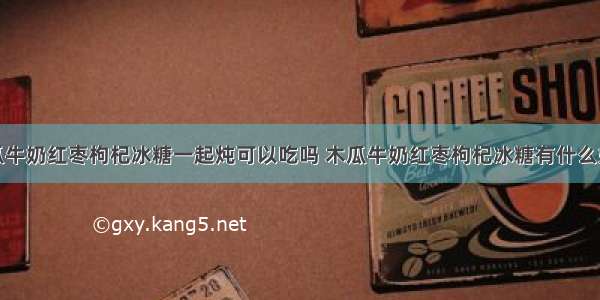 木瓜牛奶红枣枸杞冰糖一起炖可以吃吗 木瓜牛奶红枣枸杞冰糖有什么好处