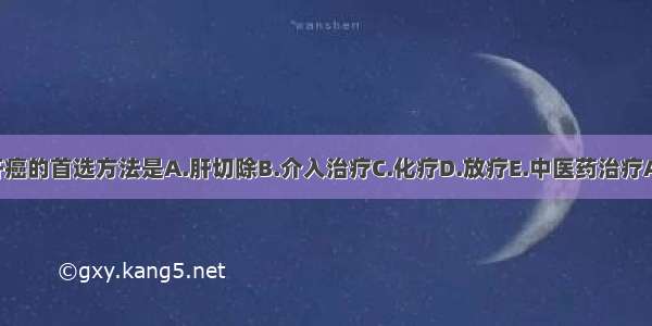 治疗肝癌的首选方法是A.肝切除B.介入治疗C.化疗D.放疗E.中医药治疗ABCDE