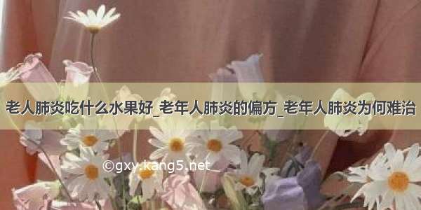 老人肺炎吃什么水果好_老年人肺炎的偏方_老年人肺炎为何难治