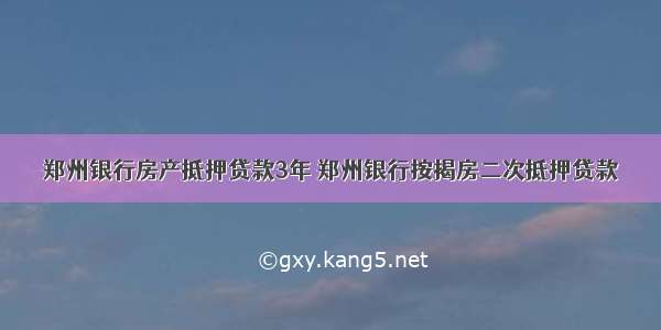 郑州银行房产抵押贷款3年 郑州银行按揭房二次抵押贷款