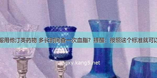 服用他汀类药物 多长时间查一次血脂？提醒：按照这个标准就可以