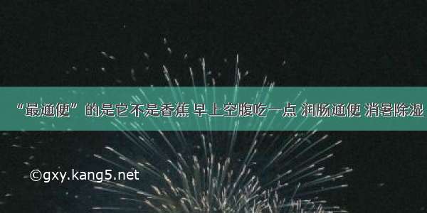 “最通便”的是它不是香蕉 早上空腹吃一点 润肠通便 消暑除湿