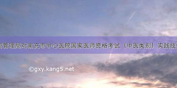 四川省中医药管理局对南充市中心医院国家医师资格考试（中医类别）实践技能考试基地进