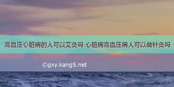 高血压心脏病的人可以艾灸吗 心脏病高血压病人可以做针灸吗