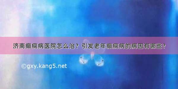 济南癫痫病医院怎么治？引发老年癫痫病的病因有哪些？