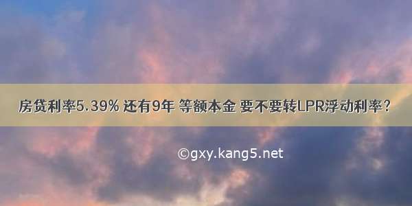 房贷利率5.39% 还有9年 等额本金 要不要转LPR浮动利率？