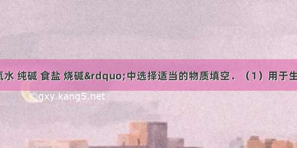 在&ldquo;双氧水 纯碱 食盐 烧碱&rdquo;中选择适当的物质填空．（1）用于生产氯气 烧碱 做