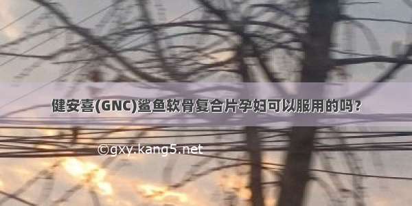 健安喜(GNC)鲨鱼软骨复合片孕妇可以服用的吗？