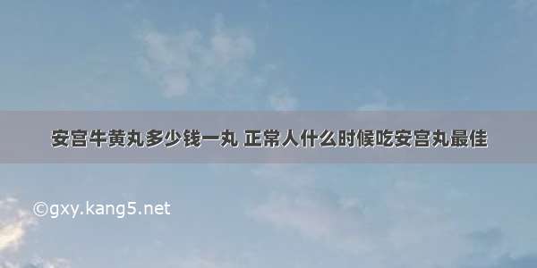 安宫牛黄丸多少钱一丸 正常人什么时候吃安宫丸最佳