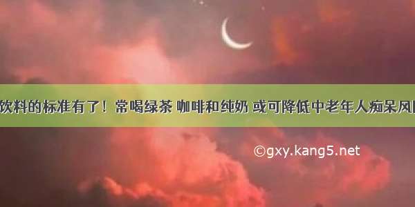 选饮料的标准有了！常喝绿茶 咖啡和纯奶 或可降低中老年人痴呆风险！