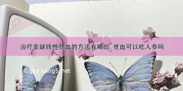 治疗非缺铁性贫血的方法有哪些_贫血可以吃人参吗