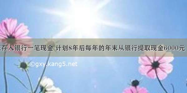 某人现在存入银行一笔现金 计划8年后每年的年末从银行提取现金6000元 连续提取