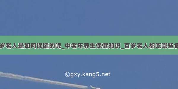 百岁老人是如何保健的呢_中老年养生保健知识_百岁老人都吃哪些食物