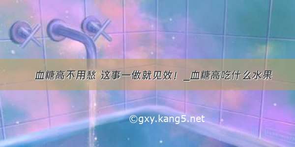 ​血糖高不用愁 这事一做就见效！_血糖高吃什么水果