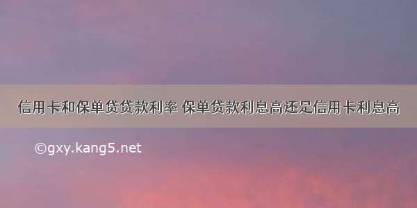 信用卡和保单贷贷款利率 保单贷款利息高还是信用卡利息高