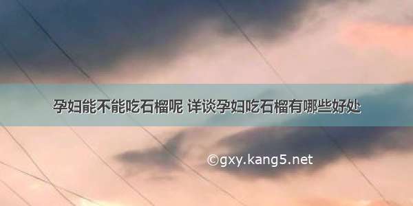 孕妇能不能吃石榴呢 详谈孕妇吃石榴有哪些好处