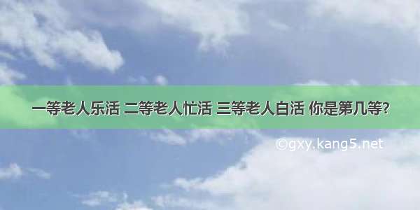 一等老人乐活 二等老人忙活 三等老人白活 你是第几等？