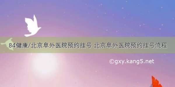 84健康/北京阜外医院预约挂号 北京阜外医院预约挂号流程